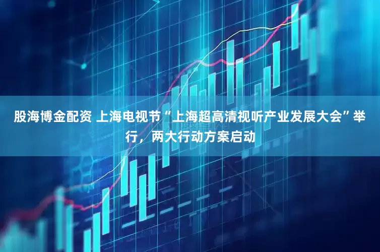 股海博金配资 上海电视节“上海超高清视听产业发展大会”举行，两大行动方案启动