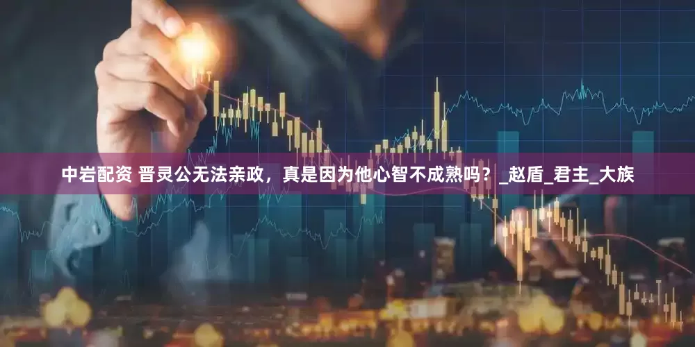 中岩配资 晋灵公无法亲政，真是因为他心智不成熟吗？_赵盾_君主_大族