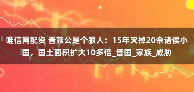 唯信网配资 晋献公是个狠人：15年灭掉20余诸侯小国，国土面积扩大10多倍_晋国_家族_威胁