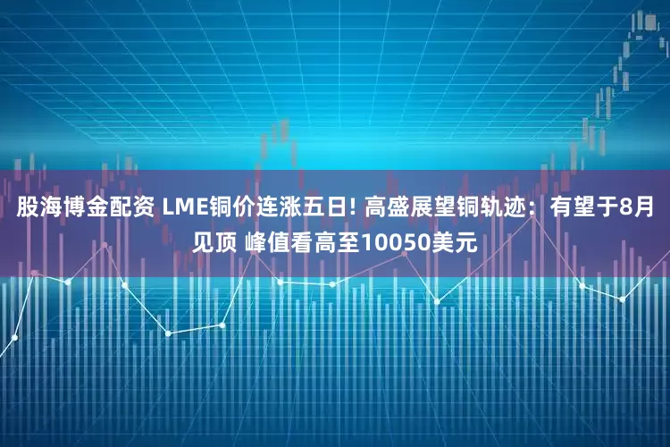 股海博金配资 LME铜价连涨五日! 高盛展望铜轨迹：有望于8月见顶 峰值看高至10050美元