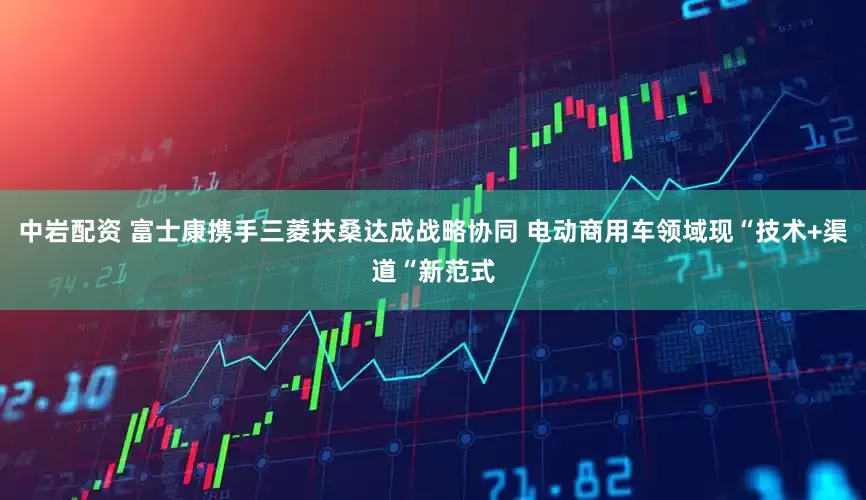 中岩配资 富士康携手三菱扶桑达成战略协同 电动商用车领域现“技术+渠道“新范式