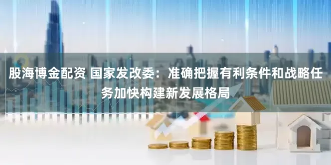 股海博金配资 国家发改委：准确把握有利条件和战略任务加快构建新发展格局