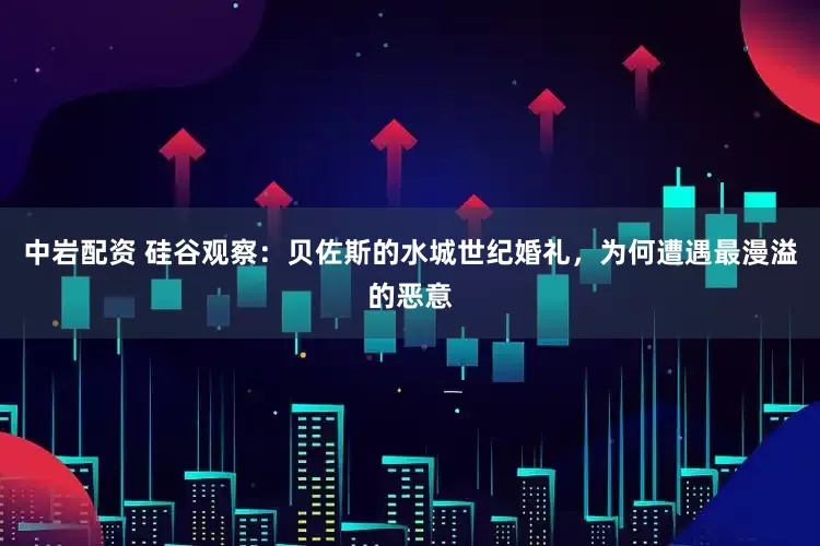 中岩配资 硅谷观察：贝佐斯的水城世纪婚礼，为何遭遇最漫溢的恶意