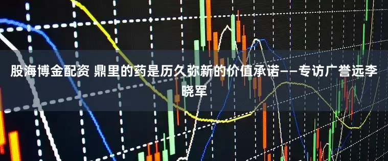股海博金配资 鼎里的药是历久弥新的价值承诺——专访广誉远李晓军