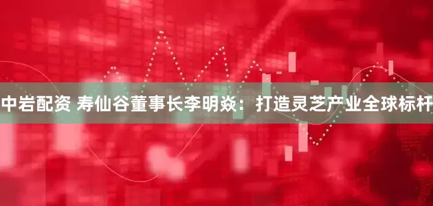 中岩配资 寿仙谷董事长李明焱：打造灵芝产业全球标杆