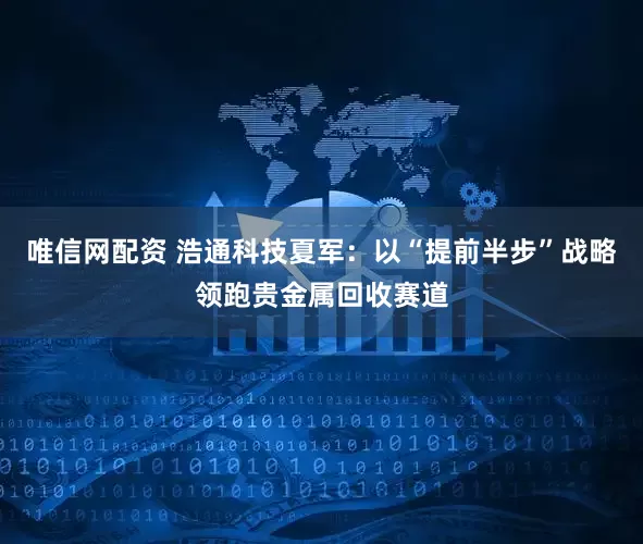 唯信网配资 浩通科技夏军：以“提前半步”战略领跑贵金属回收赛道