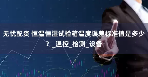 无忧配资 恒温恒湿试验箱温度误差标准值是多少？_温控_检测_设备