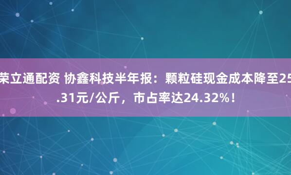 荣立通配资 协鑫科技半年报：颗粒硅现金成本降至25.31元/公斤，市占率达24.32%！
