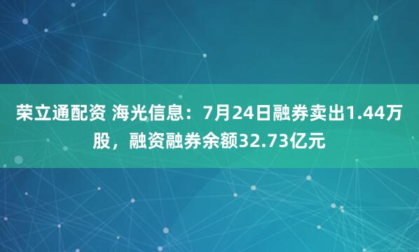 荣立通配资 海光信息：7月24日融券卖出1.44万股，融资融券余额32.73亿元