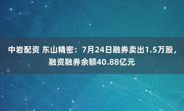 中岩配资 东山精密：7月24日融券卖出1.5万股，融资融券余额40.88亿元